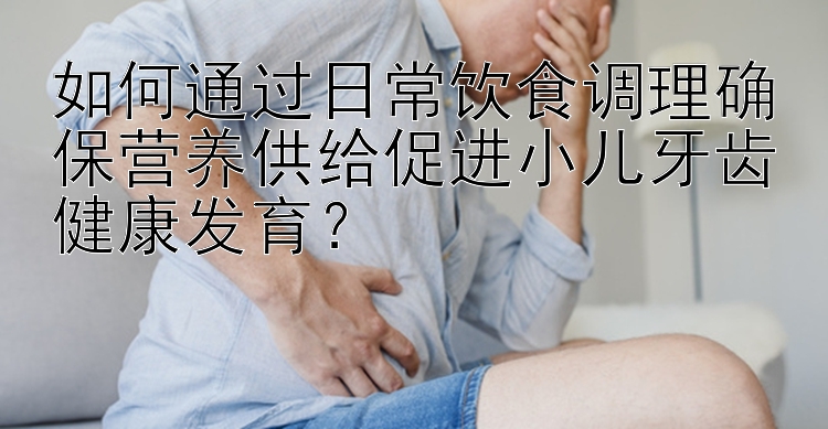 如何通过日常饮食调理确保营养供给促进小儿牙齿健康发育？