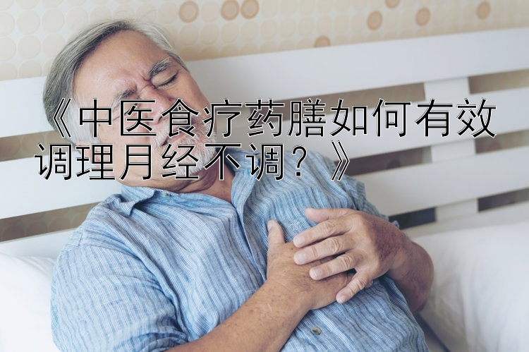 《中医食疗药膳如何有效调理月经不调？》