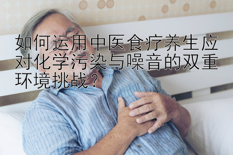 如何运用中医食疗养生应对化学污染与噪音的双重环境挑战？