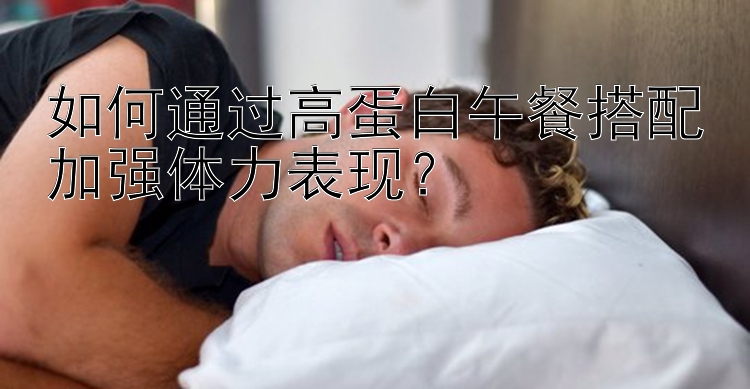 如何通过高蛋白午餐搭配加强体力表现？