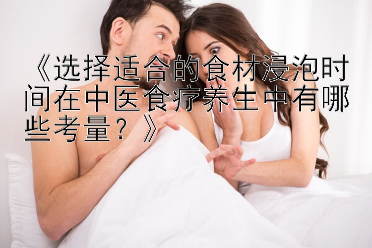 《选择适合的食材浸泡时间在中医食疗养生中有哪些考量？》