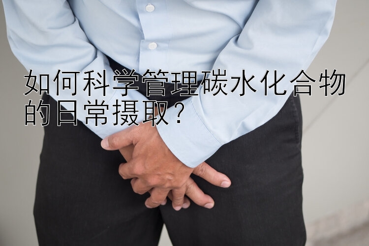 如何科学管理碳水化合物的日常摄取？