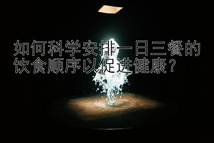 如何科学安排一日三餐的饮食顺序以促进健康？