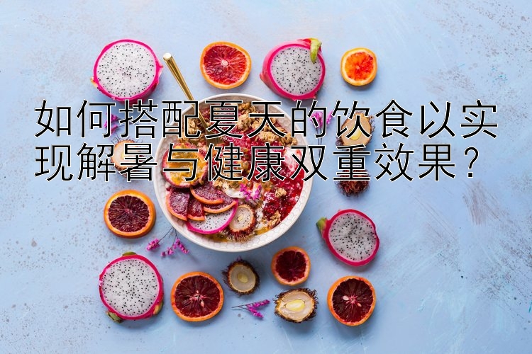 如何搭配夏天的饮食以实现解暑与健康双重效果？