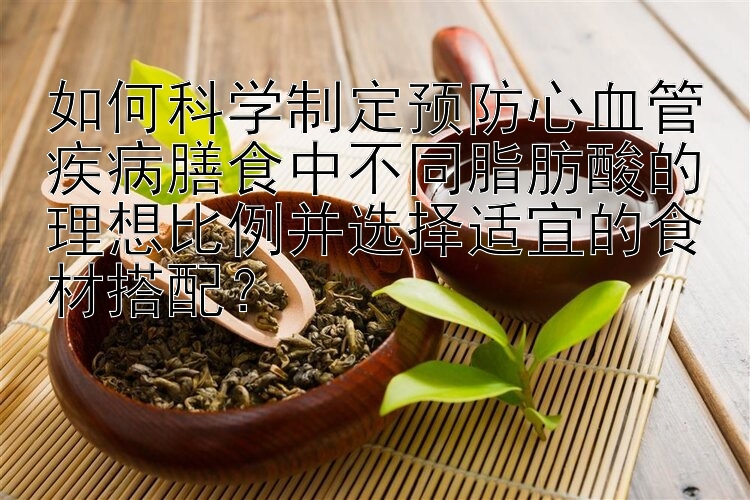 如何科学制定预防心血管疾病膳食中不同脂肪酸的理想比例并选择适宜的食材搭配？