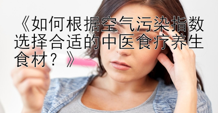 《如何根据空气污染指数选择合适的中医食疗养生食材？》