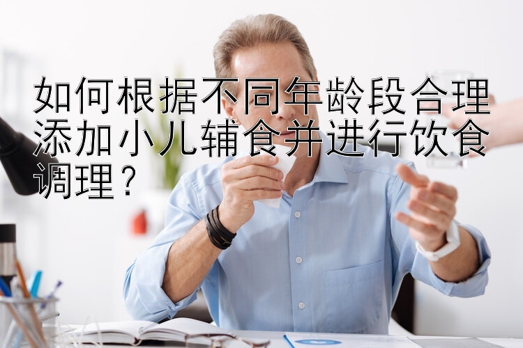 如何根据不同年龄段合理添加小儿辅食并进行饮食调理？