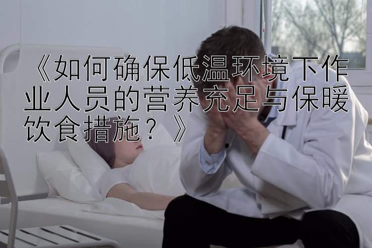 《如何确保低温环境下作业人员的营养充足与保暖饮食措施？》