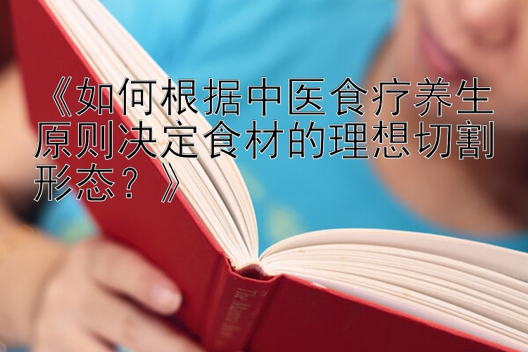 湖北快三《如何根据中医食疗养生原则决定食材的理想切割形态？》