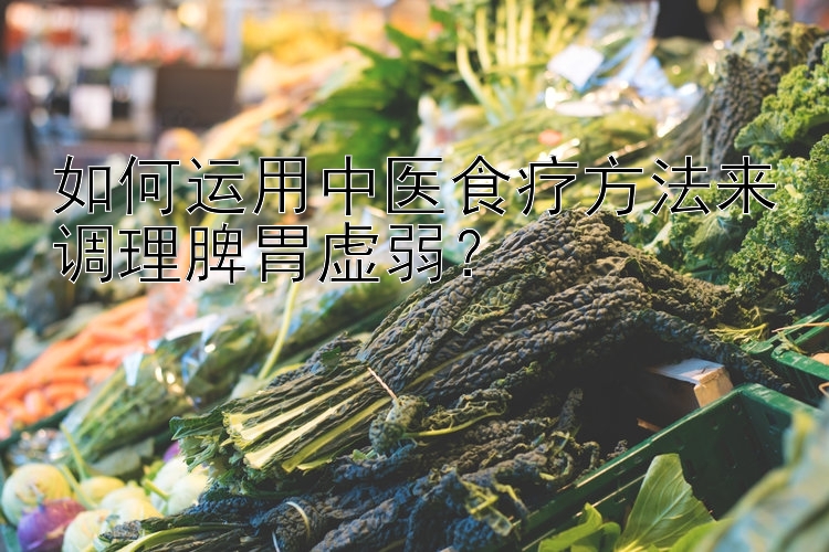 如何运用中医食疗方法来调理脾胃虚弱？