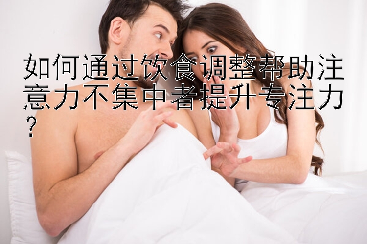 如何通过饮食调整帮助注意力不集中者提升专注力？