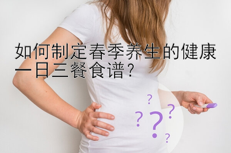 如何制定春季养生的健康一日三餐食谱？