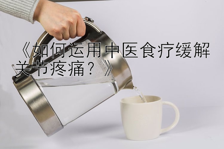 《如何运用中医食疗缓解关节疼痛？》