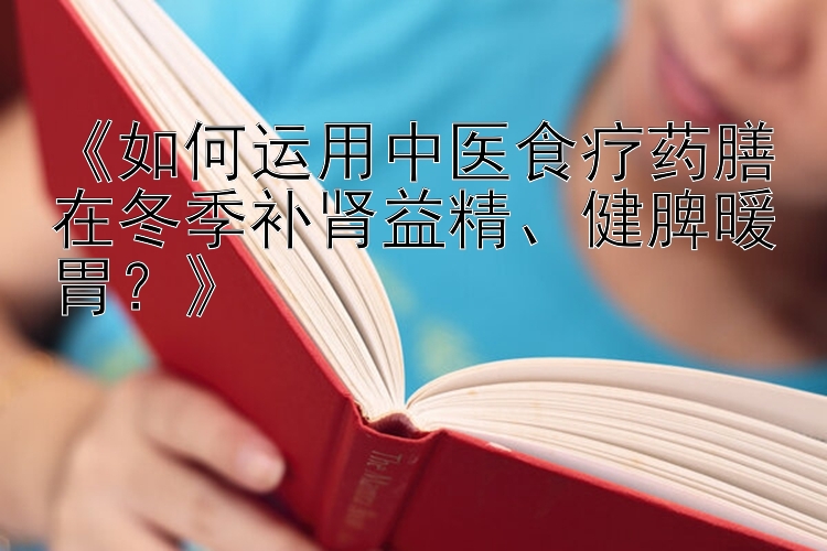 《如何运用中医食疗药膳在冬季补肾益精、健脾暖胃？》