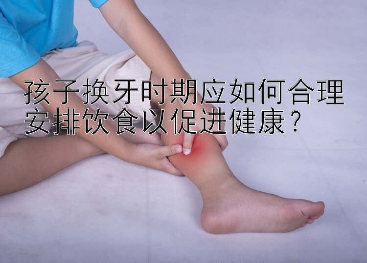 孩子换牙时期应如何合理安排饮食以促进健康？