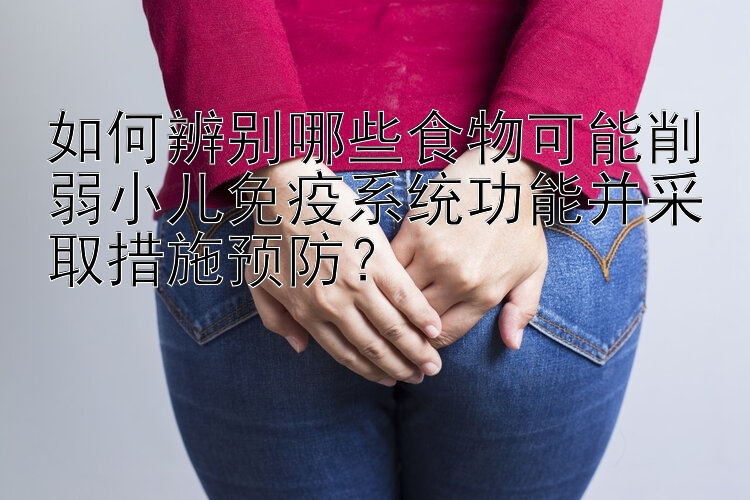 如何辨别哪些食物可能削弱小儿免疫系统功能并采取措施预防？