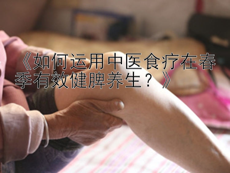 《如何运用中医食疗在春季有效健脾养生？》