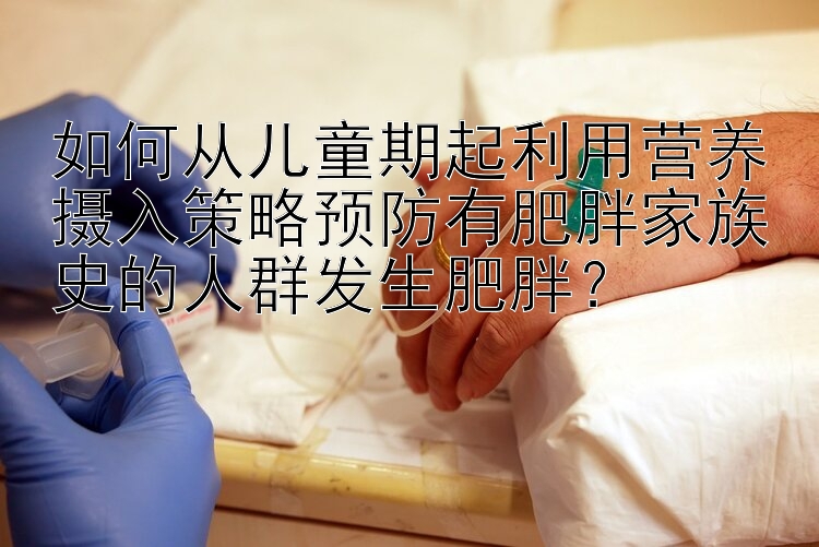 如何从儿童期起利用营养摄入策略预防有肥胖家族史的人群发生肥胖？