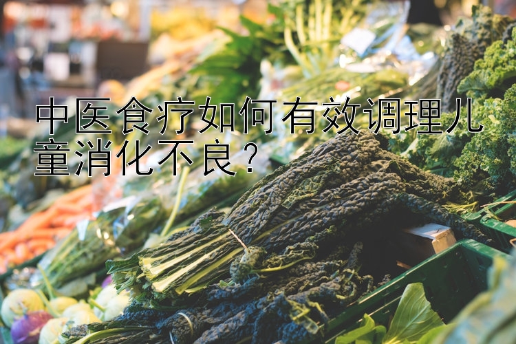 中医食疗如何有效调理儿童消化不良？