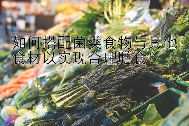 如何搭配菌类食物与其他食材以实现合理膳食？