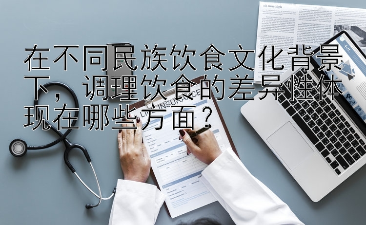 pc蛋蛋在不同民族饮食文化背景下，调理饮食的差异性体现在哪些方面？