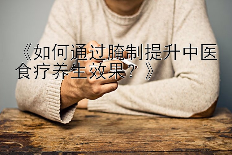 《如何通过腌制提升中医食疗养生效果？》