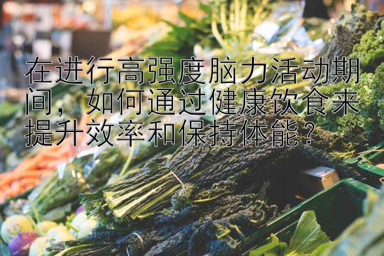 在进行高强度脑力活动期间，如何通过健康饮食来提升效率和保持体能？