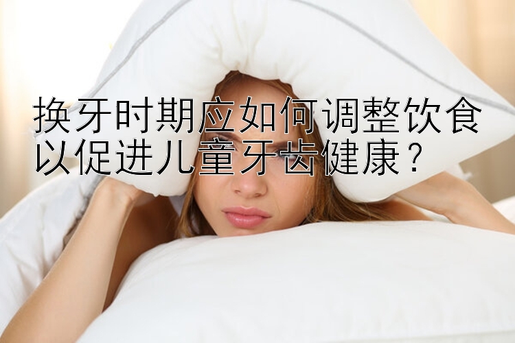 河北快三换牙时期应如何调整饮食以促进儿童牙齿健康？