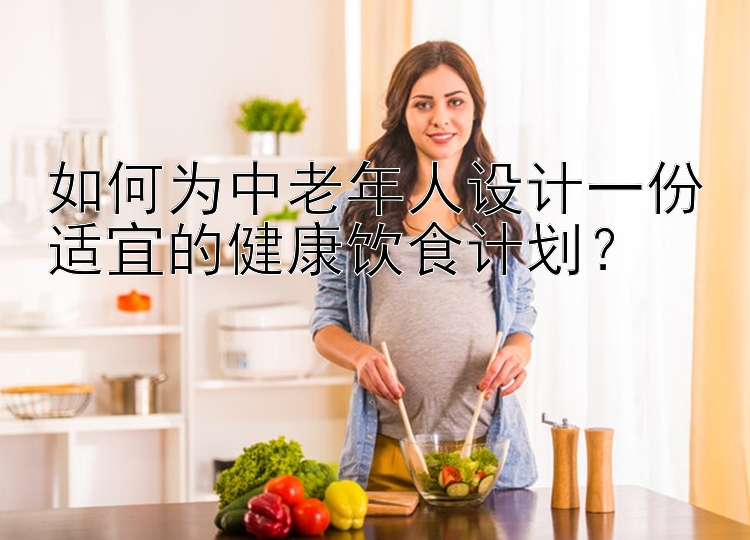 如何为中老年人设计一份适宜的健康饮食计划？