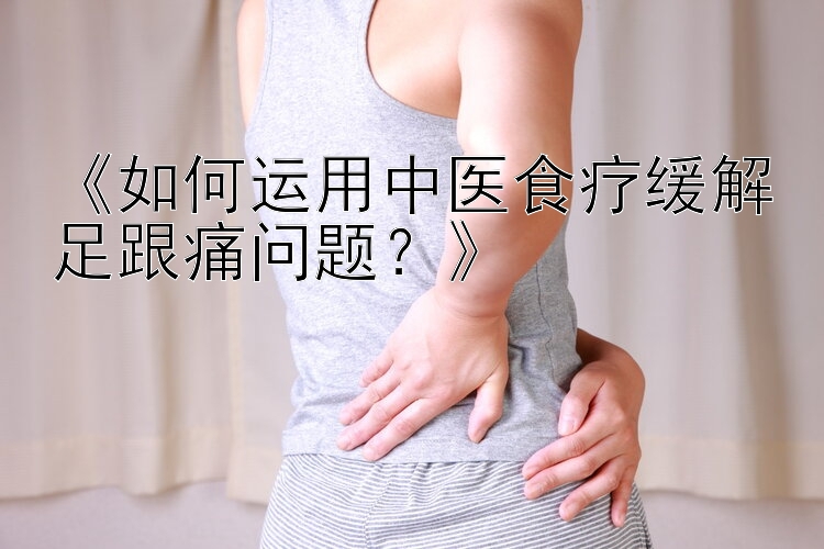 《如何运用中医食疗缓解足跟痛问题？》