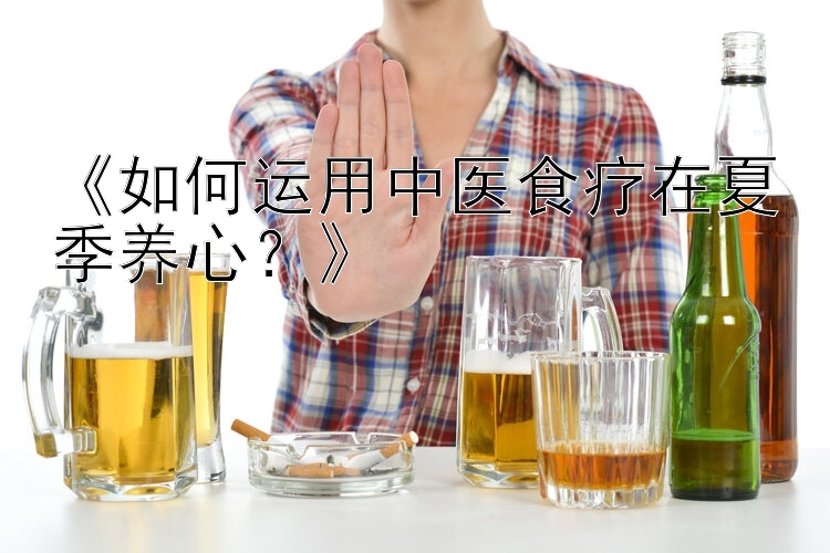 《如何运用中医食疗在夏季养心？》