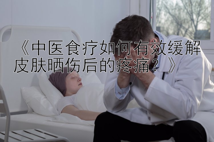 《中医食疗如何有效缓解皮肤晒伤后的疼痛？》