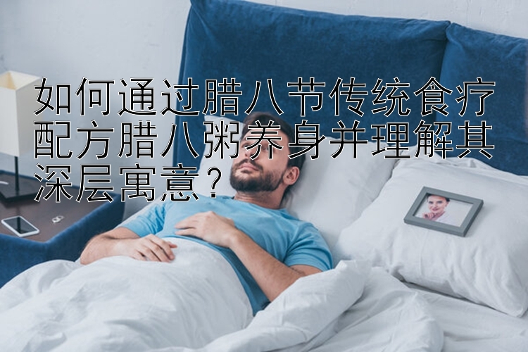 如何通过腊八节传统食疗配方腊八粥养身并理解其深层寓意？