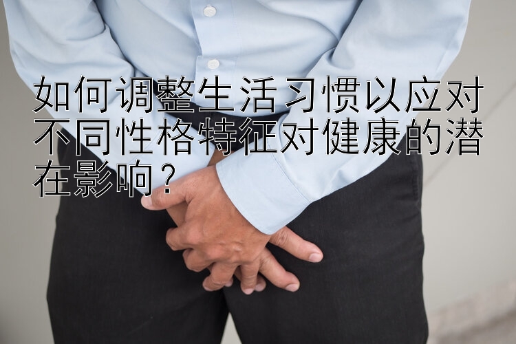 如何调整生活习惯以应对不同性格特征对健康的潜在影响？