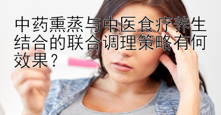 中药熏蒸与中医食疗养生结合的联合调理策略有何效果？