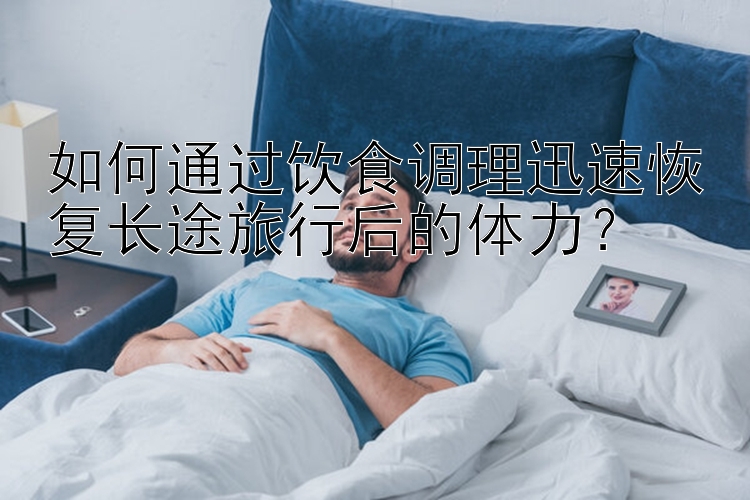 如何通过饮食调理迅速恢复长途旅行后的体力？