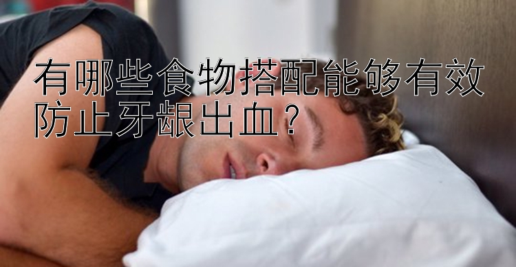 有哪些食物搭配能够有效防止牙龈出血？