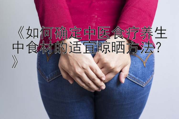 《如何确定中医食疗养生中食材的适宜晾晒方法？》