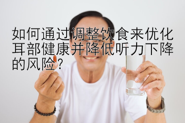 如何通过调整饮食来优化耳部健康并降低听力下降的风险？