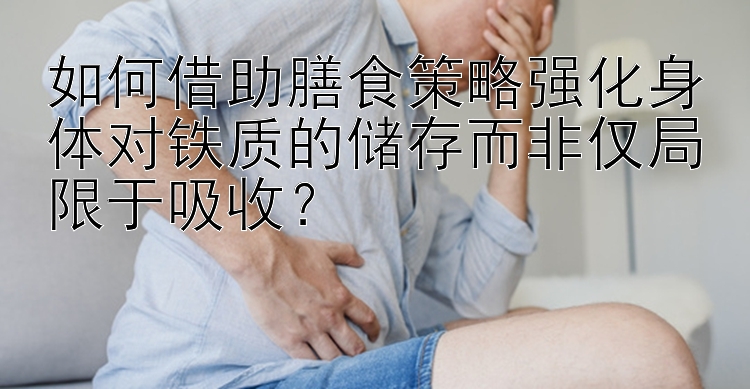 如何借助膳食策略强化身体对铁质的储存而非仅局限于吸收？