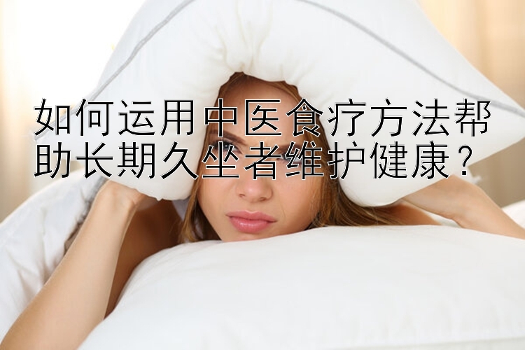 如何运用中医食疗方法帮助长期久坐者维护健康？