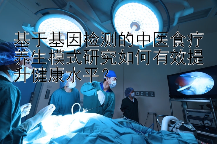 基于基因检测的中医食疗养生模式研究如何有效提升健康水平？