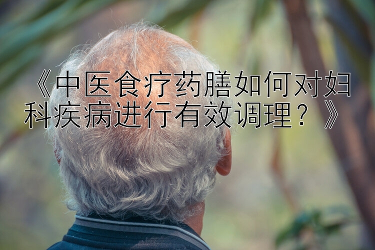 《中医食疗药膳如何对妇科疾病进行有效调理？》