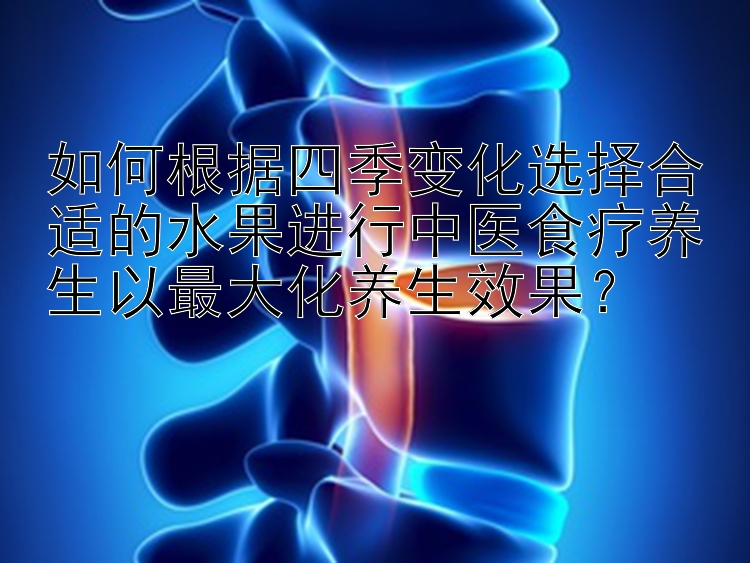 如何根据四季变化选择合适的水果进行中医食疗养生以最大化养生效果？