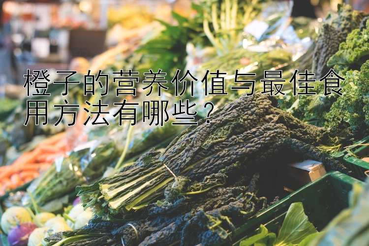 橙子的营养价值与最佳食用方法有哪些？