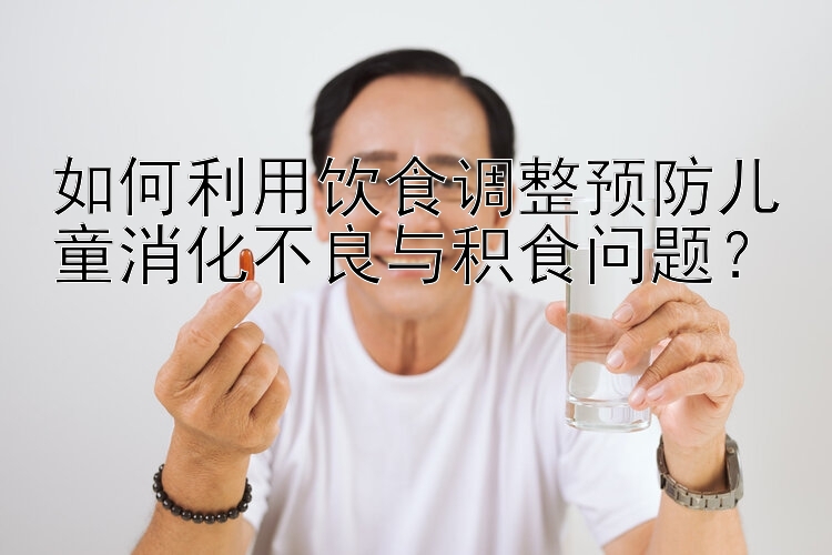 如何利用饮食调整预防儿童消化不良与积食问题？