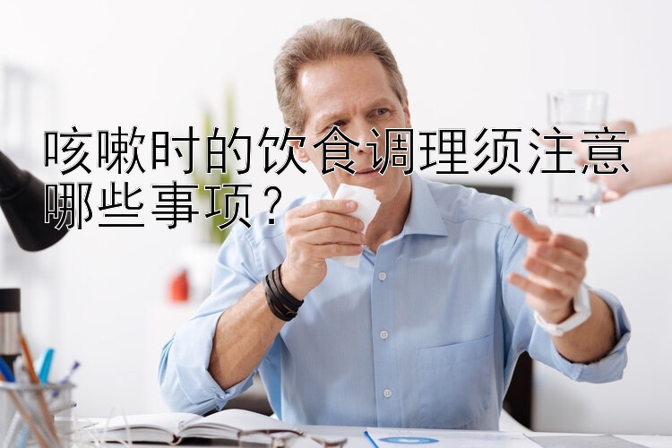 咳嗽时的饮食调理须注意哪些事项？