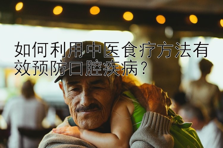 如何利用中医食疗方法有效预防口腔疾病？