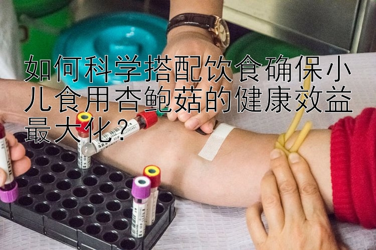 如何科学搭配饮食确保小儿食用杏鲍菇的健康效益最大化？