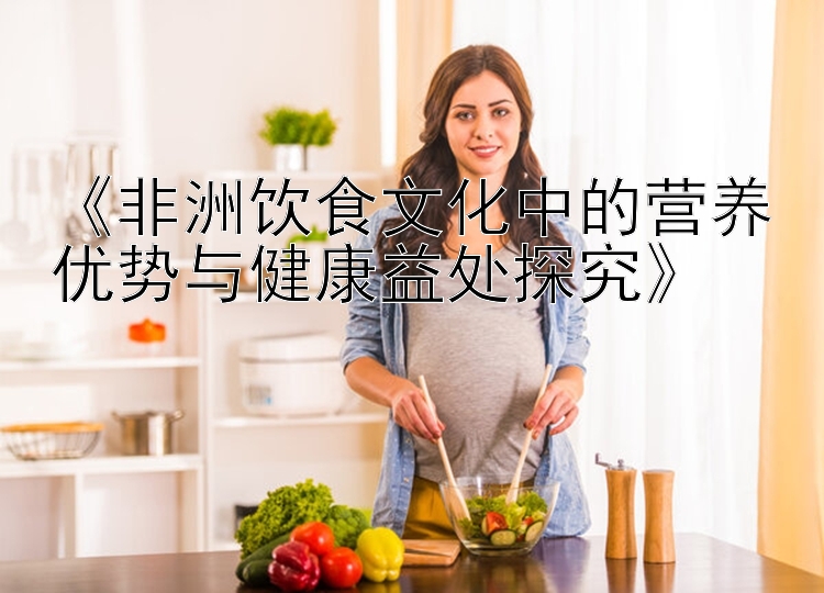 大发平台app网站邀请码 《非洲饮食文化中的营养优势与健康益处探究》